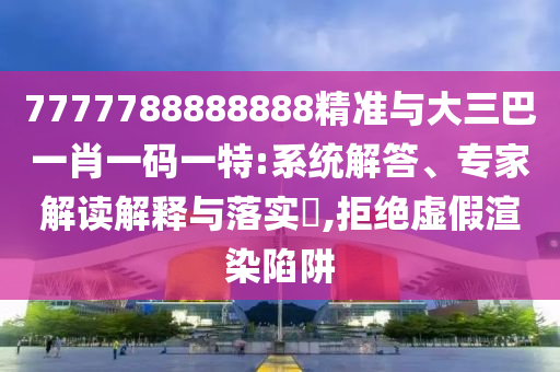 7777788888888精準與大三巴一肖一碼一特:系統解答、專家解讀解釋與落實?,拒絕虛假渲染陷阱